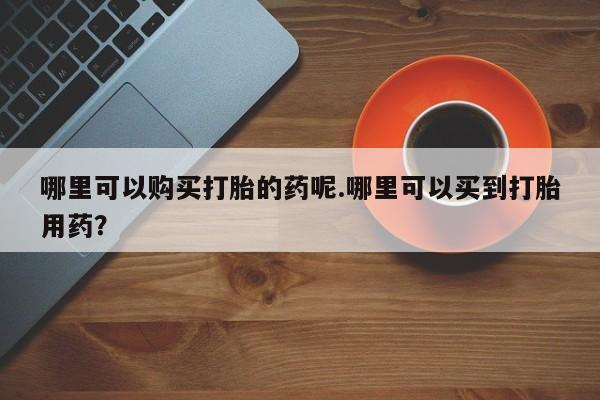 私人开的打胎药哪里可以购买打胎的药呢.哪里可以买到打胎用药？