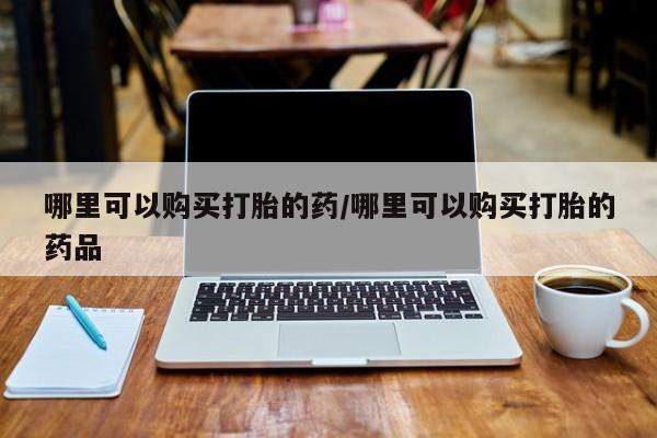 私人开的打胎药哪里可以购买打胎的药/哪里可以购买打胎的药品